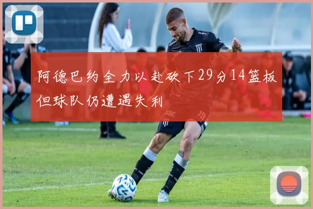 阿德巴约全力以赴砍下29分14篮板但球队仍遭遇失利
