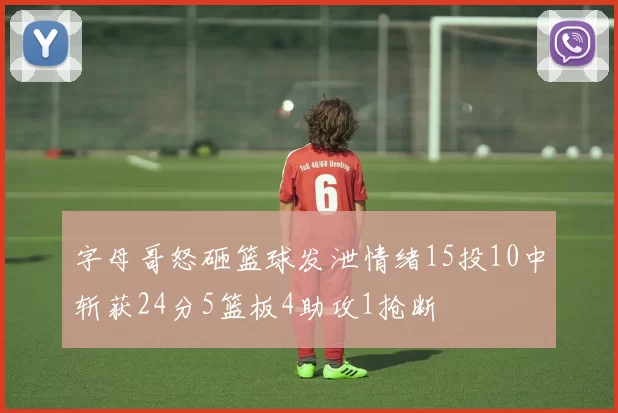 字母哥怒砸篮球发泄情绪15投10中斩获24分5篮板4助攻1抢断