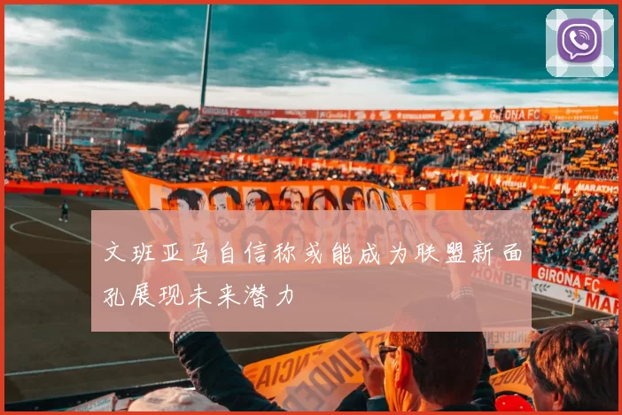 文班亚马自信称或能成为联盟新面孔展现未来潜力