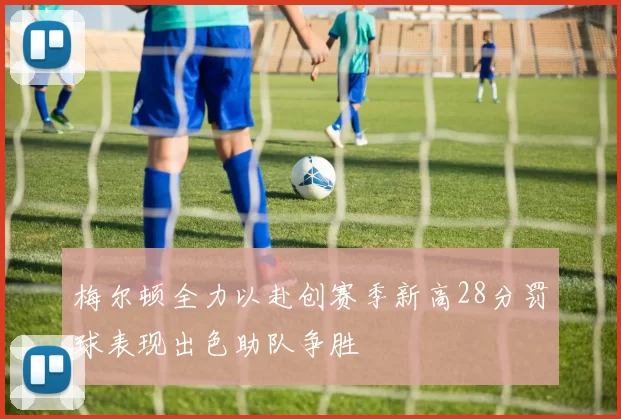 梅尔顿全力以赴创赛季新高28分罚球表现出色助队争胜