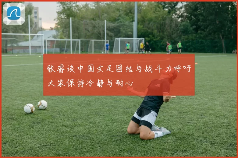 张睿谈中国女足团结与战斗力呼吁大家保持冷静与耐心