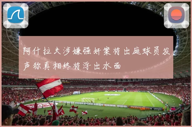 阿什拉夫涉嫌强奸案将出庭球员发声称真相终将浮出水面