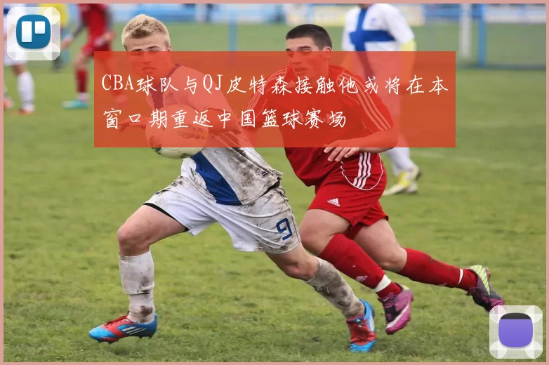 CBA球队与QJ皮特森接触他或将在本窗口期重返中国篮球赛场