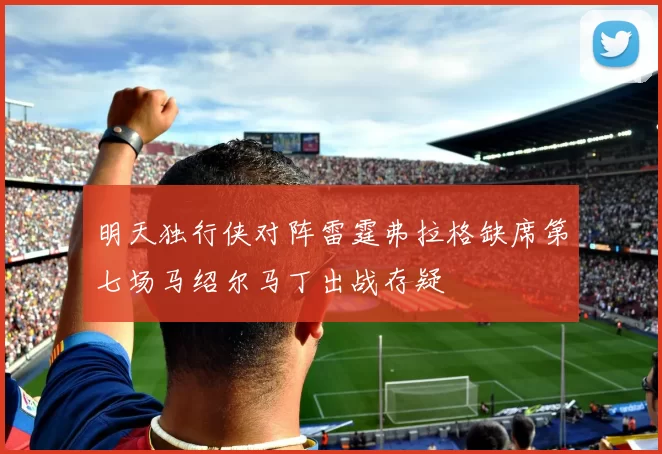 明天独行侠对阵雷霆弗拉格缺席第七场马绍尔马丁出战存疑