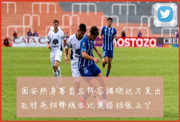 国安热身赛首发阵容揭晓达万复出孔特亮相锋线法比奥搭档张玉宁