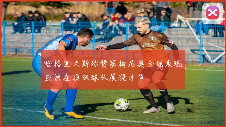 哈格里夫斯称赞塞梅尼奥全能表现应该在顶级球队展现才华