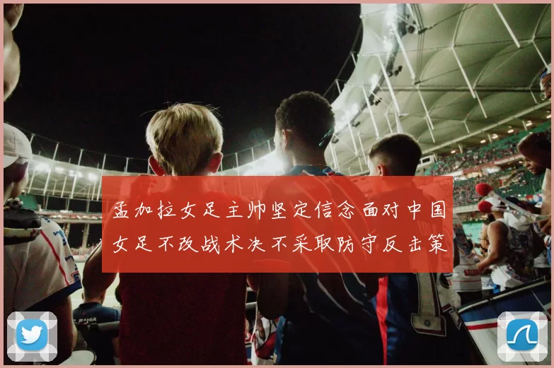 孟加拉女足主帅坚定信念面对中国女足不改战术决不采取防守反击策略