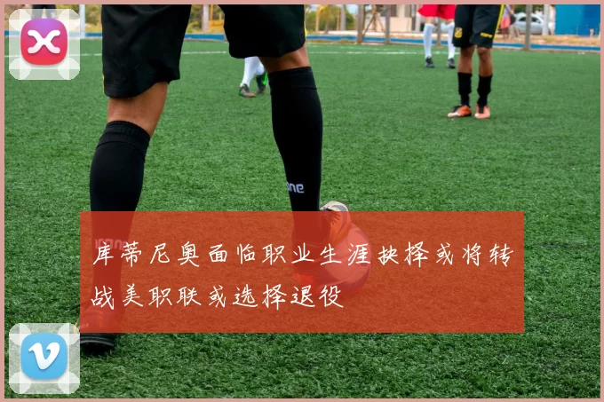 库蒂尼奥面临职业生涯抉择或将转战美职联或选择退役