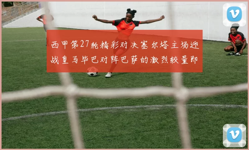 西甲第27轮精彩对决塞尔塔主场迎战皇马毕巴对阵巴萨的激烈较量即将上演