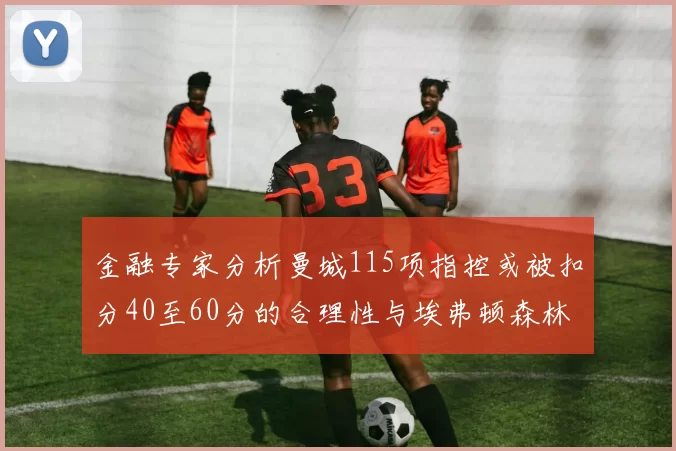 金融专家分析曼城115项指控或被扣分40至60分的合理性与埃弗顿森林案例对比