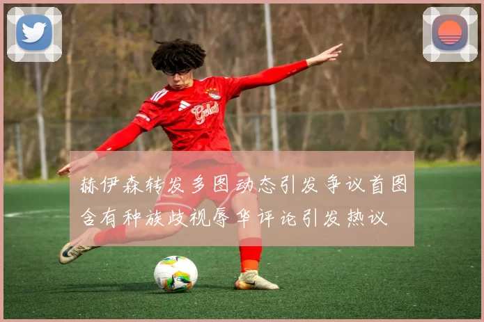 赫伊森转发多图动态引发争议首图含有种族歧视辱华评论引发热议