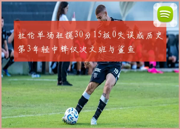 杜伦单场狂揽30分15板0失误成历史第3年轻中锋仅次文班与鲨鱼