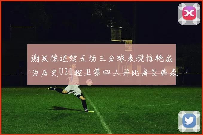 谢泼德连续五场三分球表现惊艳成为历史U21控卫第四人并比肩艾弗森等传奇