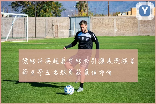 德转评英超夏季转会引援表现埃基蒂克等五名球员获最佳评价