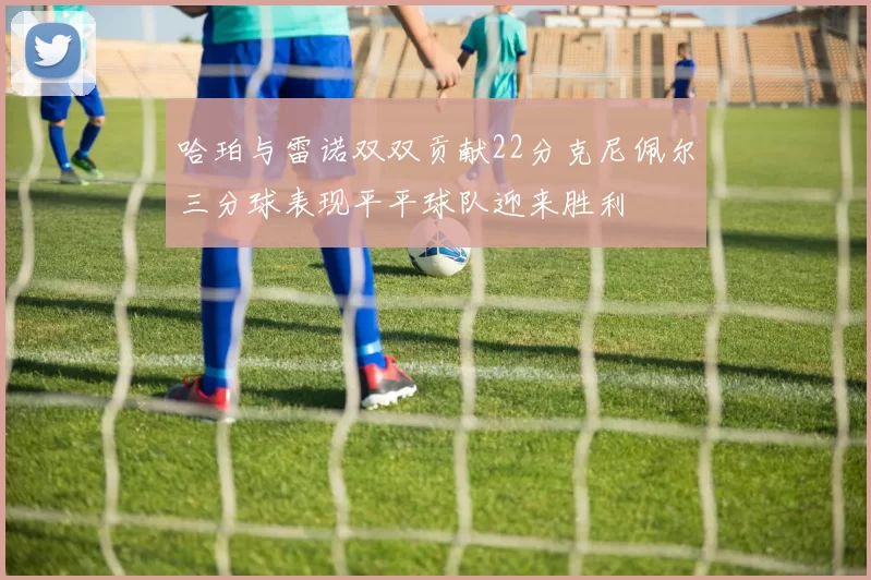 哈珀与雷诺双双贡献22分克尼佩尔三分球表现平平球队迎来胜利