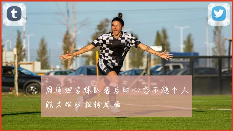 周琦坦言球队落后时心态不稳个人能力难以扭转局面