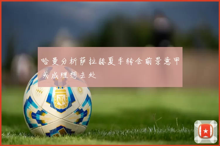 哈曼分析萨拉赫夏季转会前景意甲或成理想去处