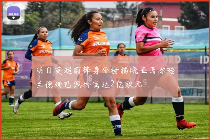 明日英超前锋身价榜揭晓亚马尔哈兰德姆巴佩均高达2亿欧元
