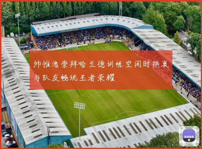 帅惟浩崇拜哈兰德训练空闲时热衷与队友畅玩王者荣耀