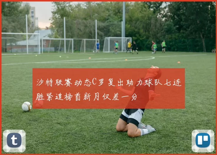 沙特联赛动态C罗复出助力球队七连胜紧追榜首新月仅差一分