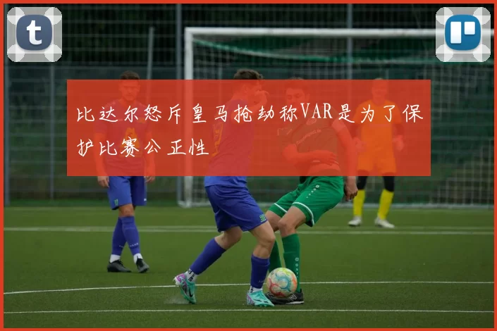 比达尔怒斥皇马抢劫称VAR是为了保护比赛公正性