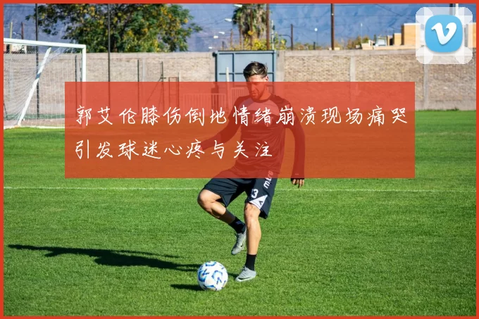 郭艾伦膝伤倒地情绪崩溃现场痛哭引发球迷心疼与关注