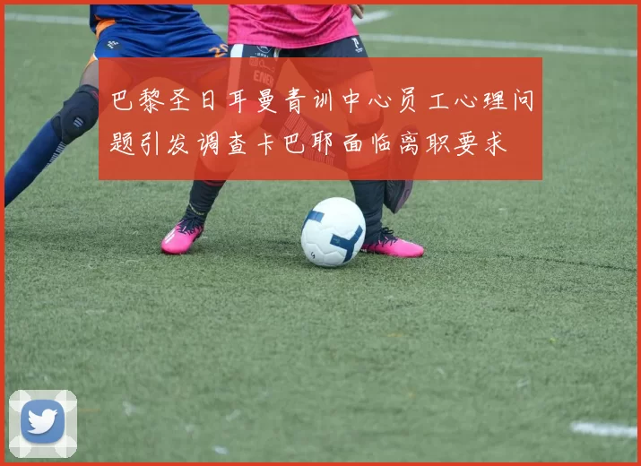 巴黎圣日耳曼青训中心员工心理问题引发调查卡巴耶面临离职要求